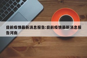 目前疫情最新消息报告:目前疫情最新消息报告河南