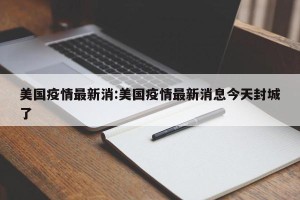 美国疫情最新消:美国疫情最新消息今天封城了