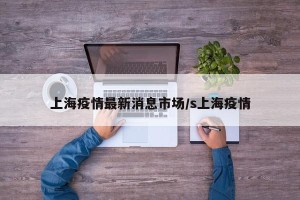 上海疫情最新消息市场/s上海疫情