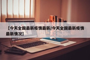 【今天全国最新疫情最新/今天全国最新疫情最新情况】