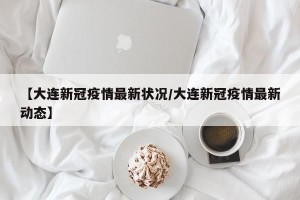 【大连新冠疫情最新状况/大连新冠疫情最新动态】