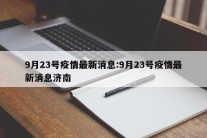 9月23号疫情最新消息:9月23号疫情最新消息济南
