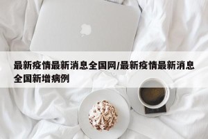 最新疫情最新消息全国网/最新疫情最新消息全国新增病例