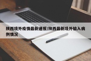 陕西境外疫情最新通报/陕西最新境外输入病例情况
