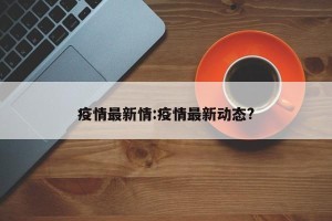 疫情最新情:疫情最新动态?