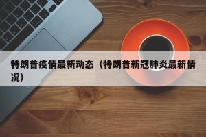 特朗普疫情最新动态（特朗普新冠肺炎最新情况）