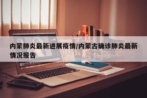 内蒙肺炎最新进展疫情/内蒙古确诊肺炎最新情况报告