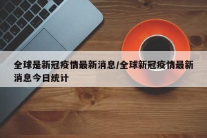 全球是新冠疫情最新消息/全球新冠疫情最新消息今日统计