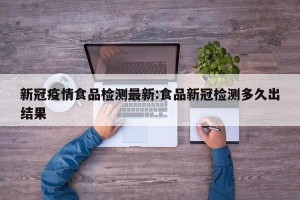 新冠疫情食品检测最新:食品新冠检测多久出结果