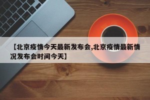 【北京疫情今天最新发布会,北京疫情最新情况发布会时间今天】