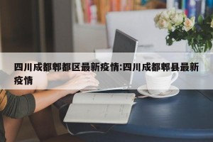 四川成都郫都区最新疫情:四川成都郫县最新疫情