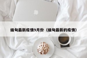 缅甸最新疫情9月份（缅甸最新的疫情）