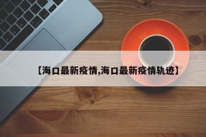 【海口最新疫情,海口最新疫情轨迹】