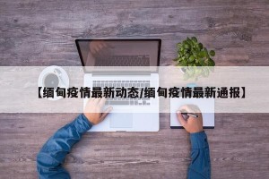 【缅甸疫情最新动态/缅甸疫情最新通报】