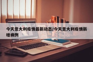 今天意大利疫情最新动态/今天意大利疫情新增病例
