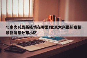 北京大兴最新疫情在哪里/北京大兴最新疫情最新消息分布小区