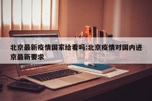 北京最新疫情国家给看吗:北京疫情对国内进京最新要求