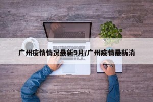 广州疫情情况最新9月/广州疫情最新消