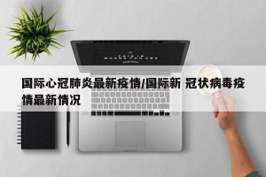 国际心冠肺炎最新疫情/国际新 冠状病毒疫情最新情况