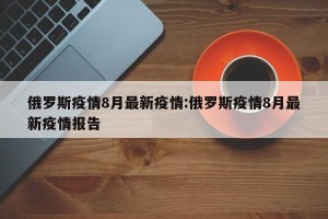 俄罗斯疫情8月最新疫情:俄罗斯疫情8月最新疫情报告