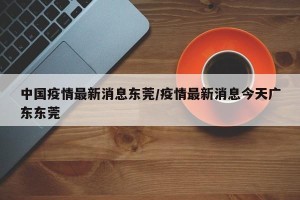 中国疫情最新消息东莞/疫情最新消息今天广东东莞