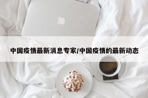 中国疫情最新消息专家/中国疫情的最新动态