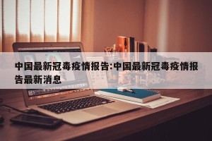 中国最新冠毒疫情报告:中国最新冠毒疫情报告最新消息