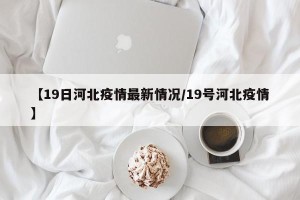 【19日河北疫情最新情况/19号河北疫情】