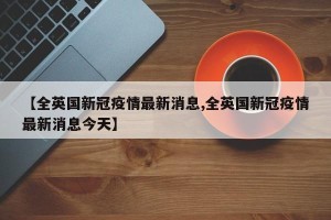 【全英国新冠疫情最新消息,全英国新冠疫情最新消息今天】