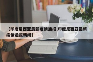 【印度尼西亚最新疫情通报,印度尼西亚最新疫情通报新闻】