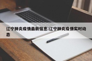 辽宁肺炎疫情最新信息:辽宁肺炎疫情实时动态