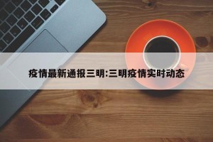 疫情最新通报三明:三明疫情实时动态