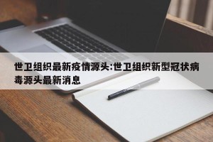 世卫组织最新疫情源头:世卫组织新型冠状病毒源头最新消息