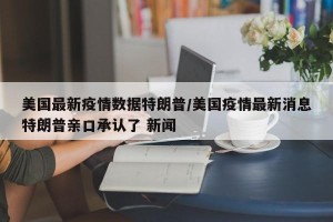 美国最新疫情数据特朗普/美国疫情最新消息特朗普亲口承认了 新闻
