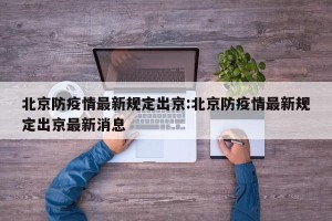 北京防疫情最新规定出京:北京防疫情最新规定出京最新消息