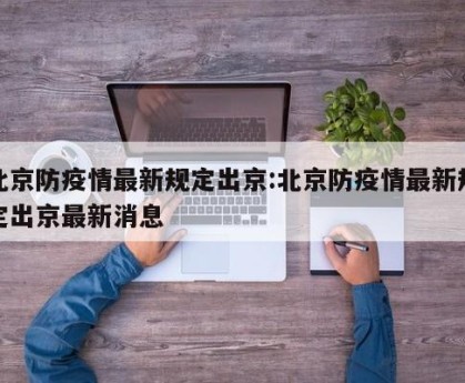 北京防疫情最新规定出京:北京防疫情最新规定出京最新消息