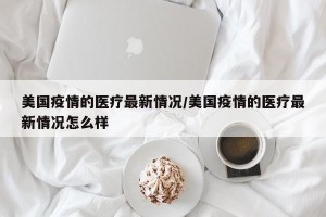 美国疫情的医疗最新情况/美国疫情的医疗最新情况怎么样