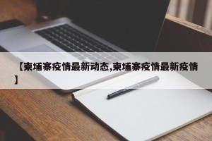 【柬埔寨疫情最新动态,柬埔寨疫情最新疫情】