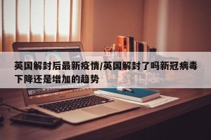 英国解封后最新疫情/英国解封了吗新冠病毒下降还是增加的趋势