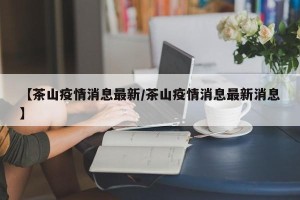 【茶山疫情消息最新/茶山疫情消息最新消息】