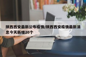 陕西西安最新公布疫情/陕西西安疫情最新消息今天新增20个