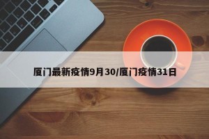厦门最新疫情9月30/厦门疫情31日