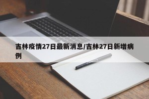 吉林疫情27日最新消息/吉林27日新增病例