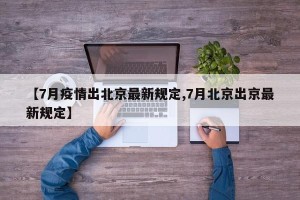 【7月疫情出北京最新规定,7月北京出京最新规定】