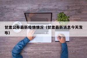 甘肃公布最新疫情情况（甘肃最新消息今天发布）