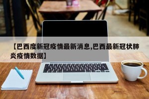 【巴西度新冠疫情最新消息,巴西最新冠状肺炎疫情数据】