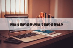 天津疫情区最新:天津疫情区最新消息