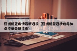 亚洲新冠疫情最新通报（亚洲新型冠状病毒肺炎疫情最新消息）