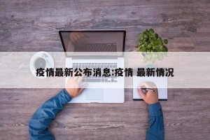 疫情最新公布消息:疫情 最新情况