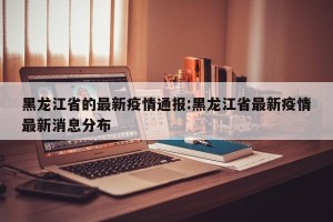 黑龙江省的最新疫情通报:黑龙江省最新疫情最新消息分布